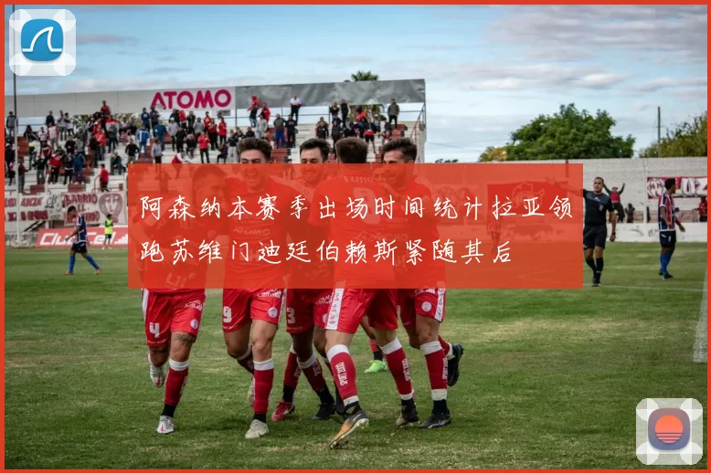 阿森纳本赛季出场时间统计拉亚领跑苏维门迪廷伯赖斯紧随其后