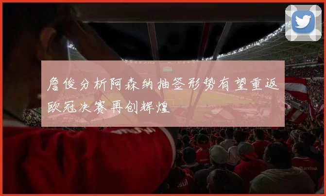 詹俊分析阿森纳抽签形势有望重返欧冠决赛再创辉煌
