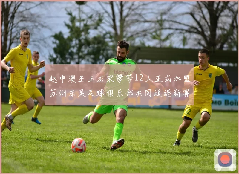 赵申澳王玉龙宋攀等12人正式加盟苏州东吴足球俱乐部共同追逐新赛季目标
