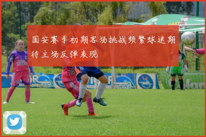 国安赛季初期客场挑战频繁球迷期待主场反弹表现