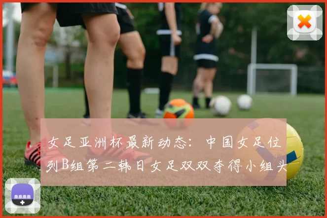 女足亚洲杯最新动态：中国女足位列B组第二韩日女足双双夺得小组头名