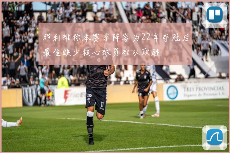 邓利维称本赛季阵容为22年夺冠后最佳缺少核心球员难以取胜