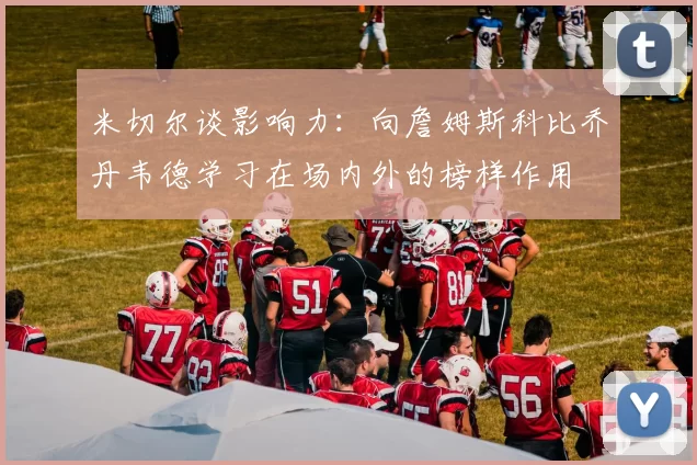 米切尔谈影响力：向詹姆斯科比乔丹韦德学习在场内外的榜样作用