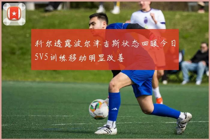科尔透露波尔津吉斯状态回暖今日5V5训练移动明显改善