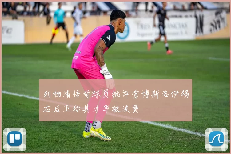 利物浦传奇球员批评索博斯洛伊踢右后卫称其才华被浪费