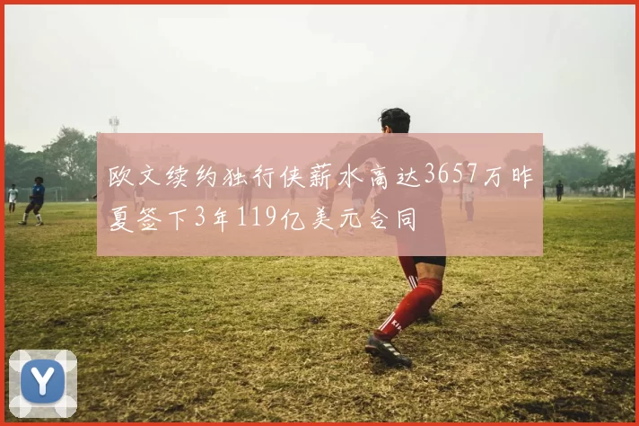 欧文续约独行侠薪水高达3657万昨夏签下3年119亿美元合同