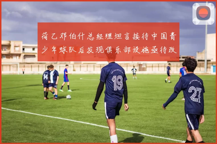 荷乙邓伯什总经理坦言接待中国青少年球队后发现俱乐部设施亟待改善