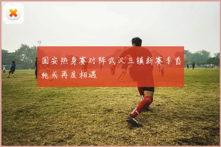 国安热身赛对阵武汉三镇新赛季首轮或再度相遇
