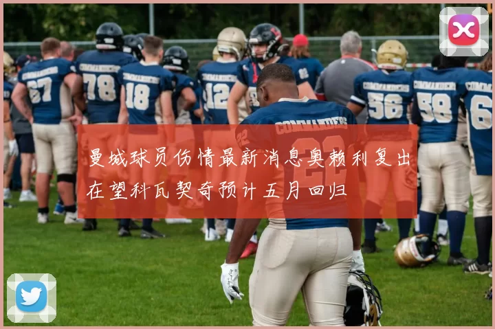 曼城球员伤情最新消息奥赖利复出在望科瓦契奇预计五月回归