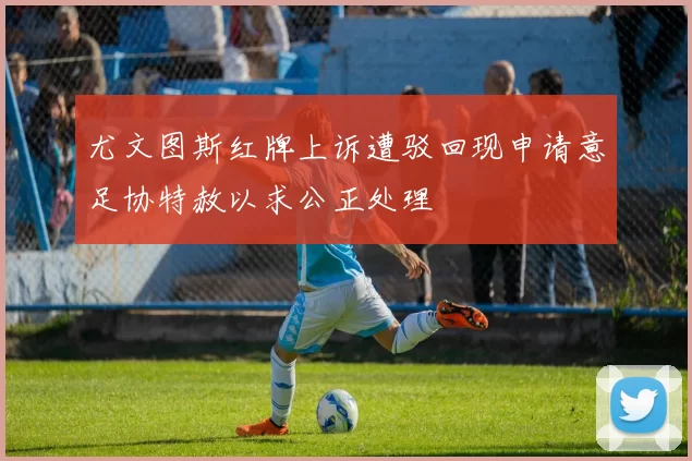 尤文图斯红牌上诉遭驳回现申请意足协特赦以求公正处理
