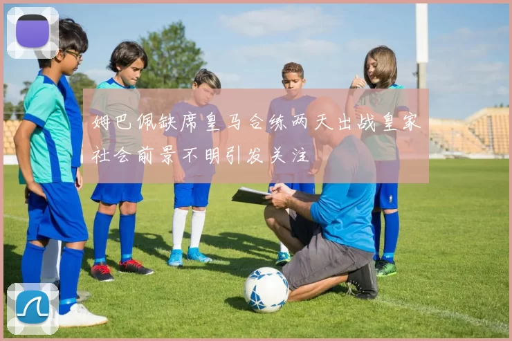 姆巴佩缺席皇马合练两天出战皇家社会前景不明引发关注