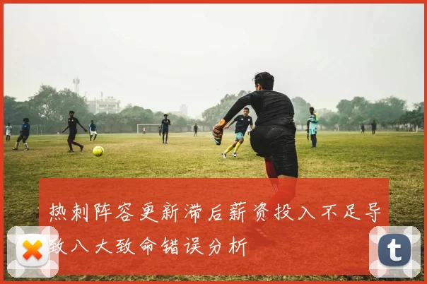 热刺阵容更新滞后薪资投入不足导致八大致命错误分析