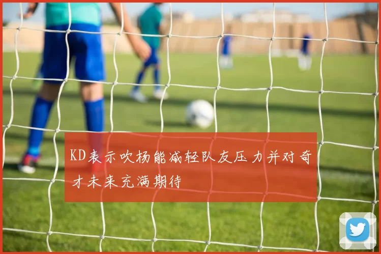 KD表示吹杨能减轻队友压力并对奇才未来充满期待