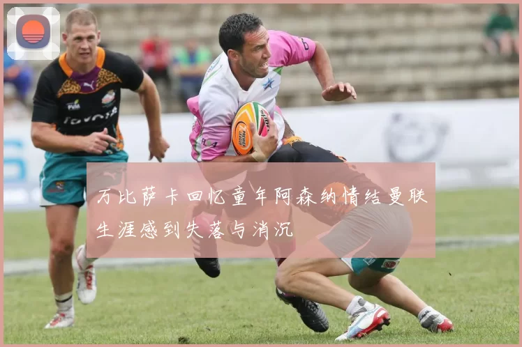 万比萨卡回忆童年阿森纳情结曼联生涯感到失落与消沉