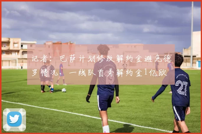 记者：巴萨计划修改解约金避免德罗情况，一线队首秀解约金1亿欧