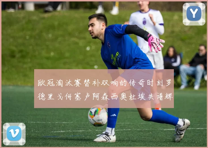 欧冠淘汰赛替补双响的传奇时刻罗德里戈何塞卢阿森西奥杜埃共谱辉煌