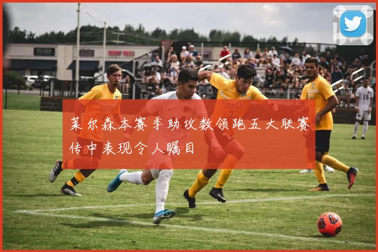 莱尔森本赛季助攻数领跑五大联赛传中表现令人瞩目