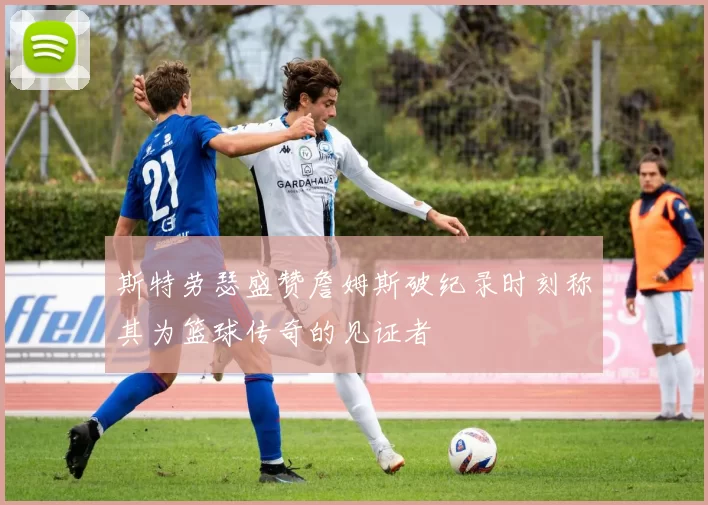 斯特劳瑟盛赞詹姆斯破纪录时刻称其为篮球传奇的见证者