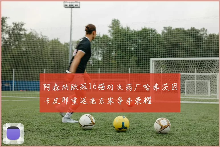 阿森纳欧冠16强对决药厂哈弗茨因卡皮耶重返老东家争夺荣耀
