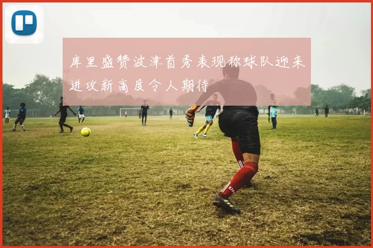 库里盛赞波津首秀表现称球队迎来进攻新高度令人期待