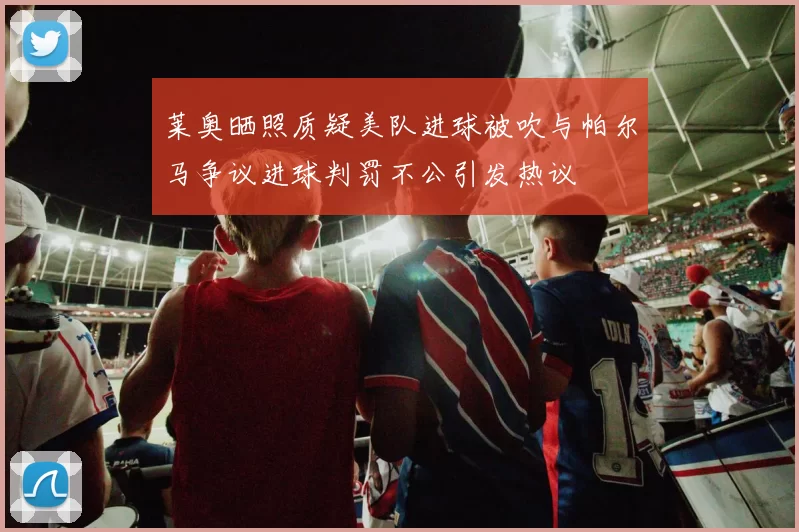 莱奥晒照质疑美队进球被吹与帕尔马争议进球判罚不公引发热议